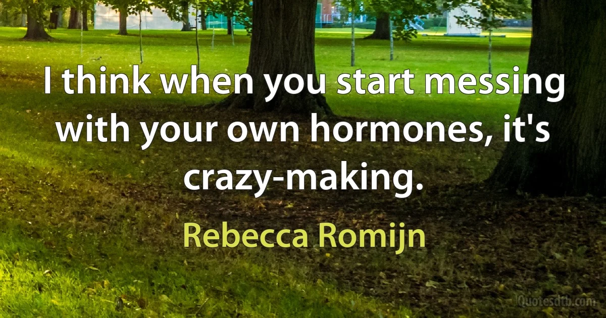 I think when you start messing with your own hormones, it's crazy-making. (Rebecca Romijn)