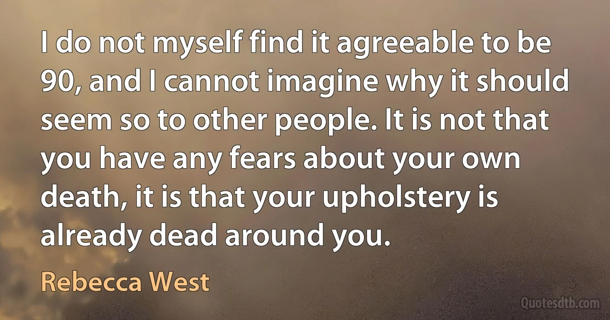 I do not myself find it agreeable to be 90, and I cannot imagine why it should seem so to other people. It is not that you have any fears about your own death, it is that your upholstery is already dead around you. (Rebecca West)