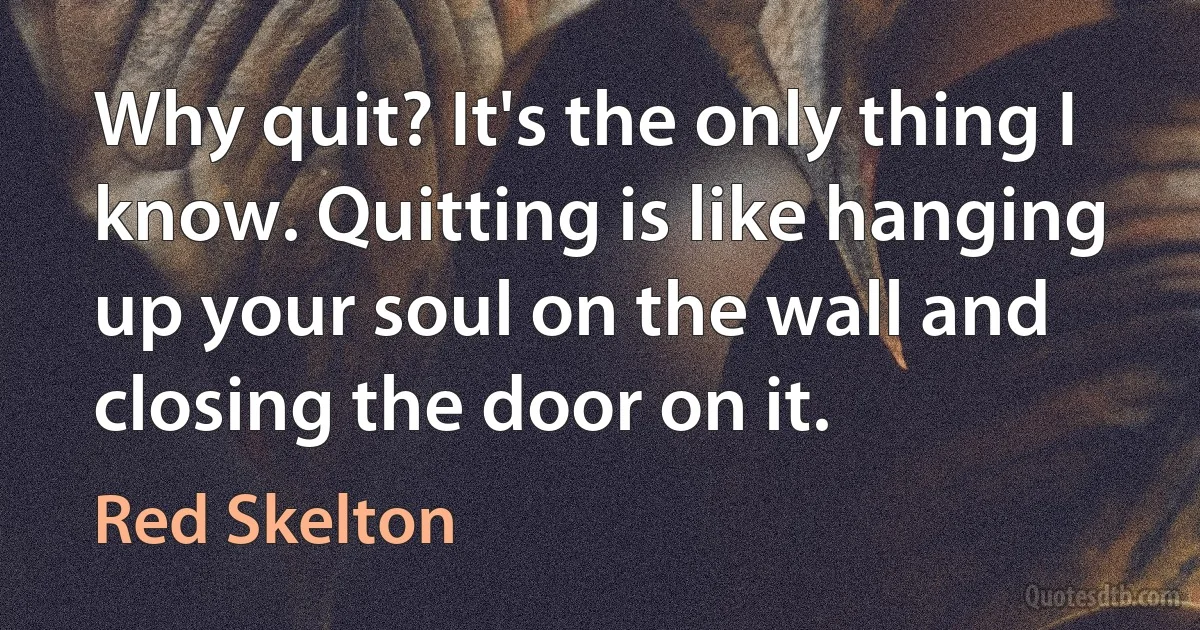 Why quit? It's the only thing I know. Quitting is like hanging up your soul on the wall and closing the door on it. (Red Skelton)