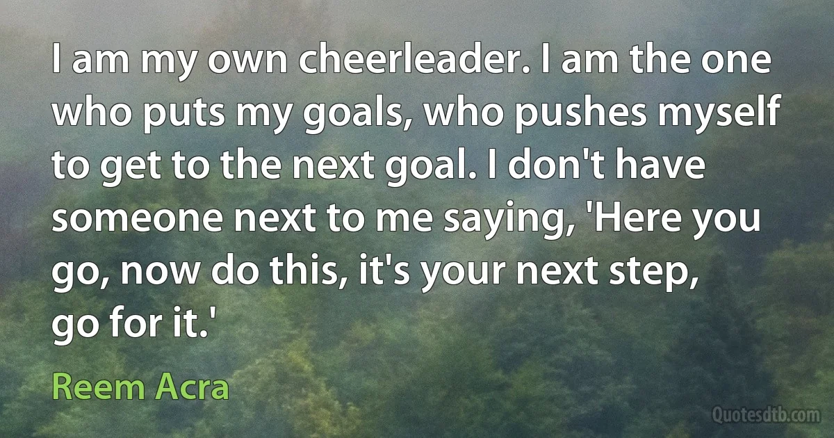 I am my own cheerleader. I am the one who puts my goals, who pushes myself to get to the next goal. I don't have someone next to me saying, 'Here you go, now do this, it's your next step, go for it.' (Reem Acra)