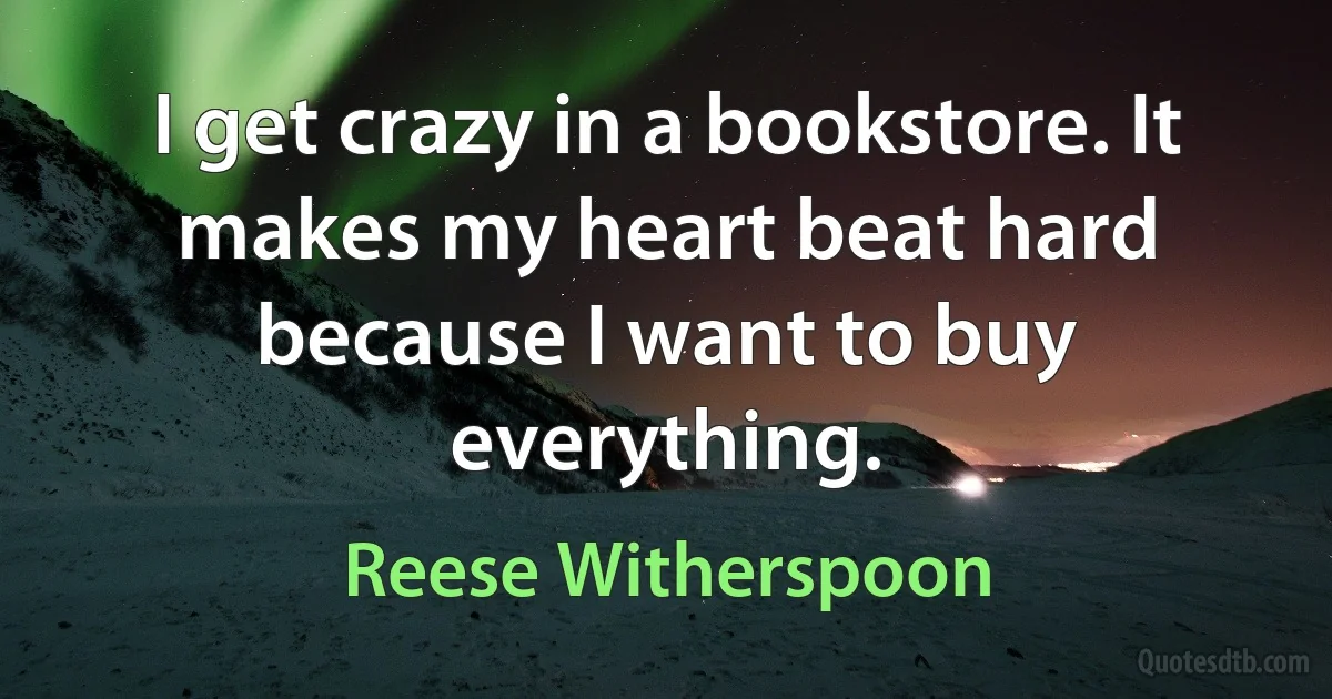 I get crazy in a bookstore. It makes my heart beat hard because I want to buy everything. (Reese Witherspoon)