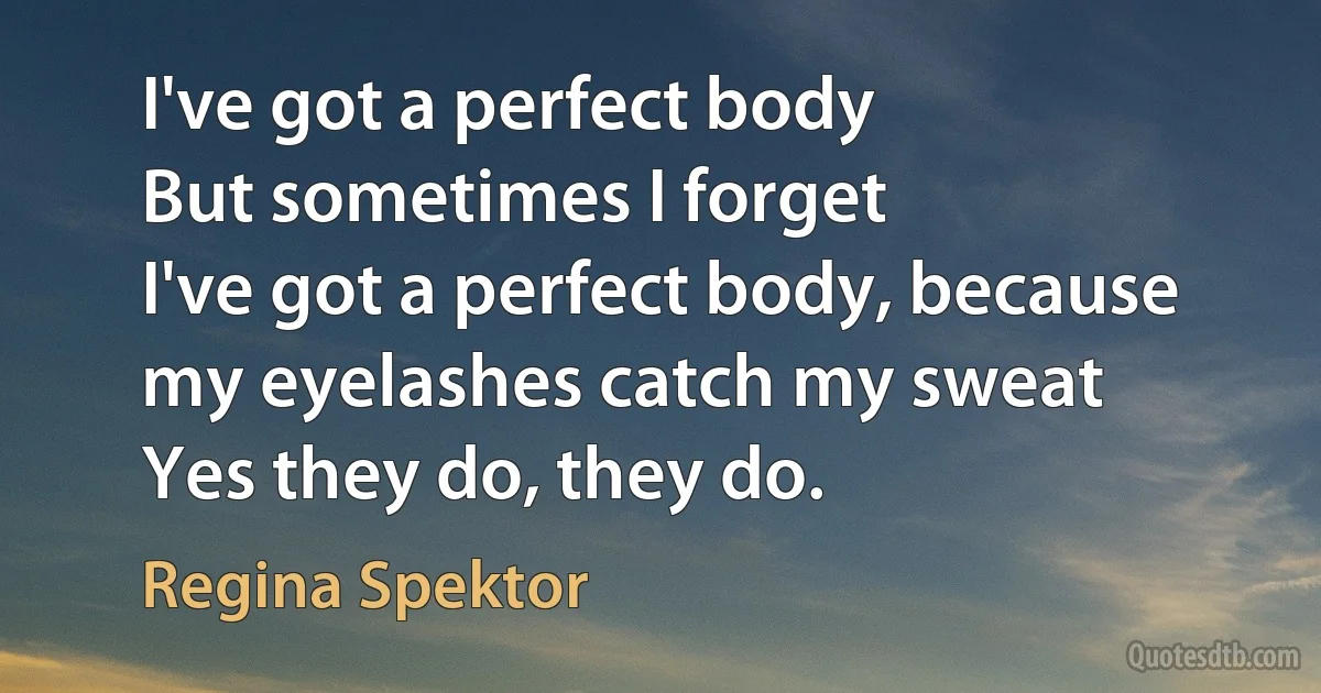 I've got a perfect body
But sometimes I forget
I've got a perfect body, because my eyelashes catch my sweat
Yes they do, they do. (Regina Spektor)