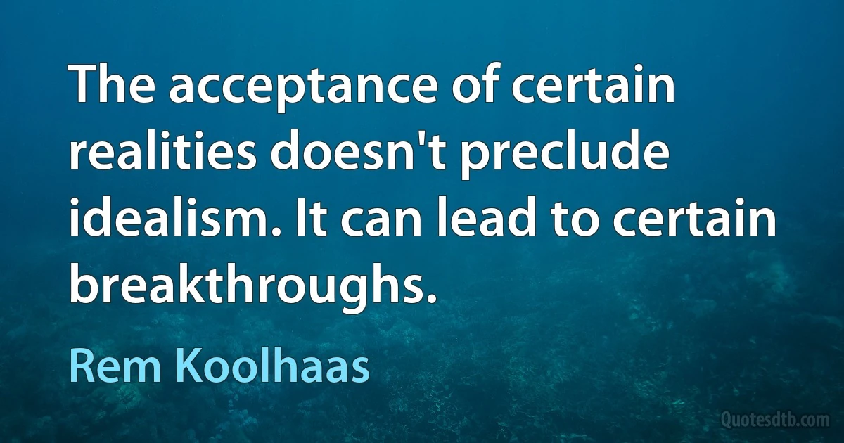 The acceptance of certain realities doesn't preclude idealism. It can lead to certain breakthroughs. (Rem Koolhaas)