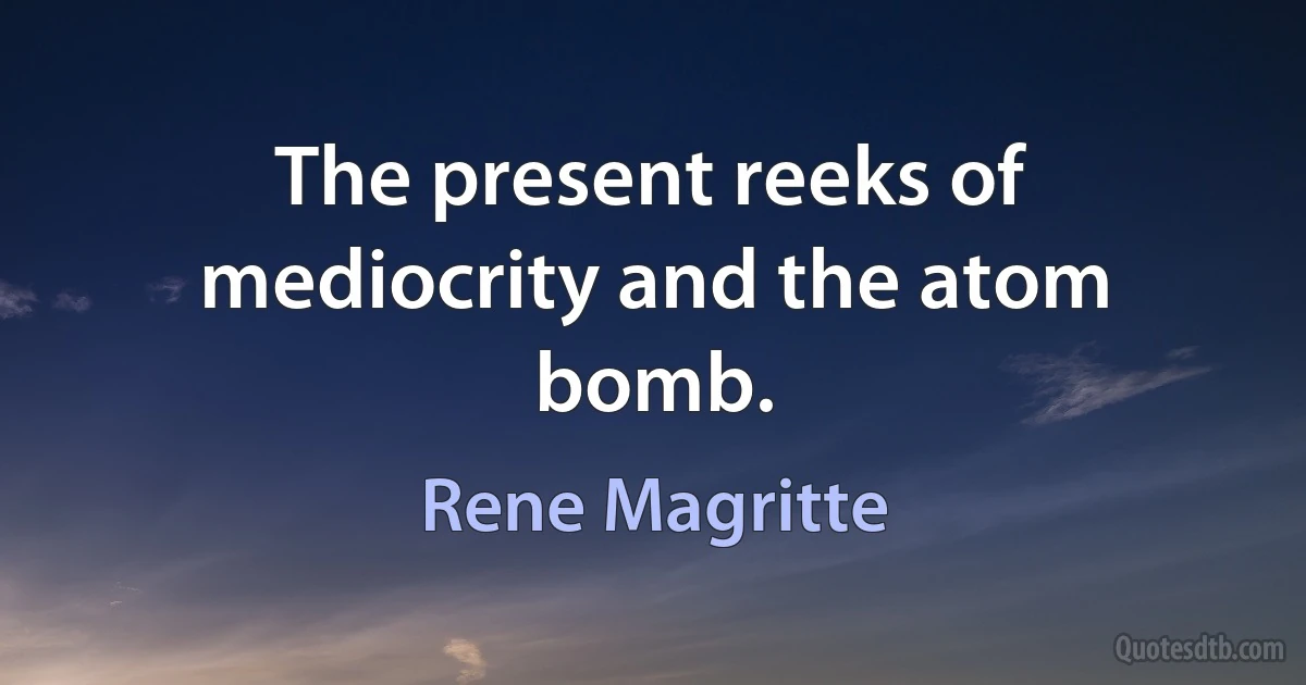 The present reeks of mediocrity and the atom bomb. (Rene Magritte)