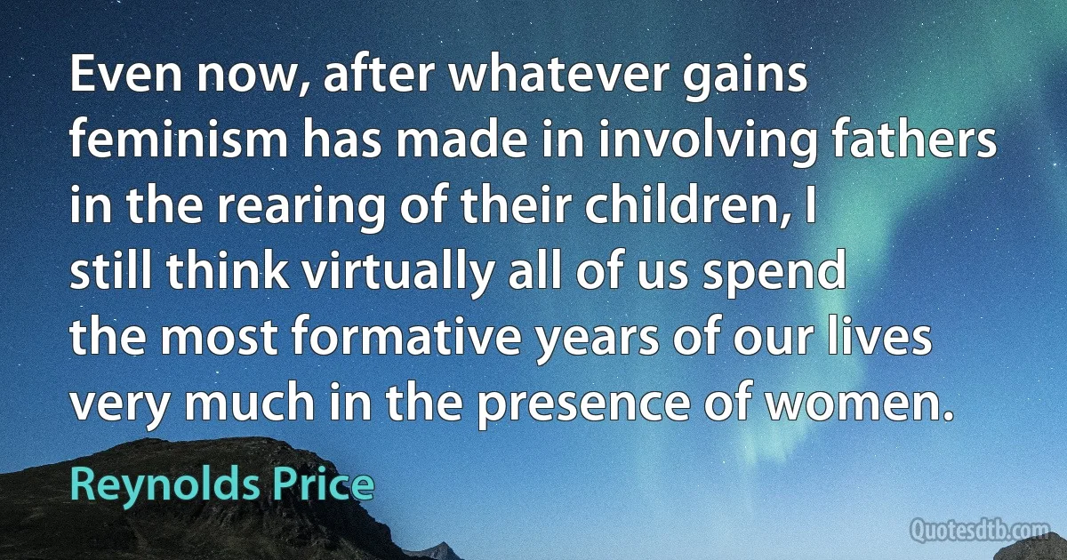 Even now, after whatever gains feminism has made in involving fathers in the rearing of their children, I still think virtually all of us spend the most formative years of our lives very much in the presence of women. (Reynolds Price)