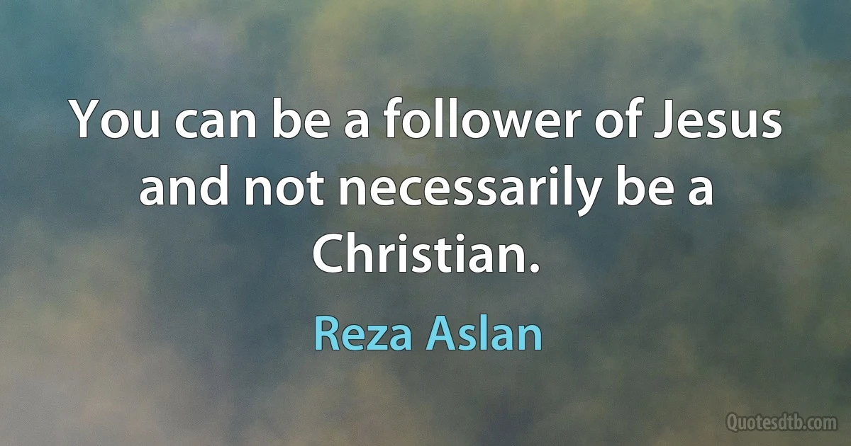 You can be a follower of Jesus and not necessarily be a Christian. (Reza Aslan)