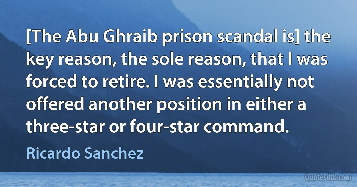 [The Abu Ghraib prison scandal is] the key reason, the sole reason, that I was forced to retire. I was essentially not offered another position in either a three-star or four-star command. (Ricardo Sanchez)