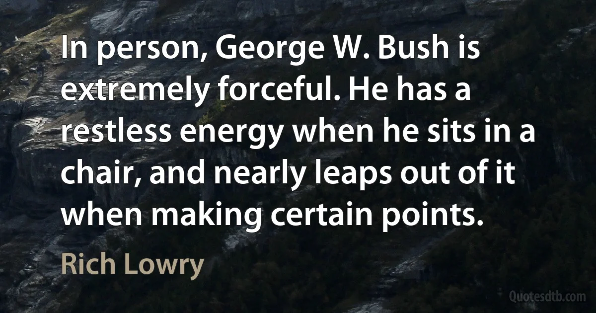 In person, George W. Bush is extremely forceful. He has a restless energy when he sits in a chair, and nearly leaps out of it when making certain points. (Rich Lowry)