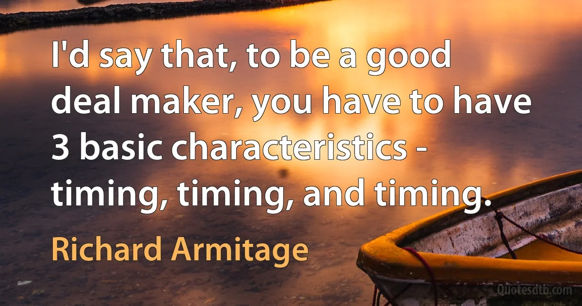 I'd say that, to be a good deal maker, you have to have 3 basic characteristics - timing, timing, and timing. (Richard Armitage)