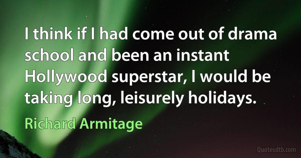 I think if I had come out of drama school and been an instant Hollywood superstar, I would be taking long, leisurely holidays. (Richard Armitage)