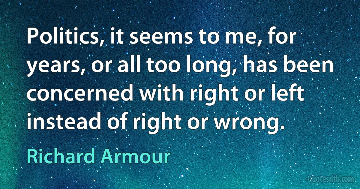 Politics, it seems to me, for years, or all too long, has been concerned with right or left instead of right or wrong. (Richard Armour)