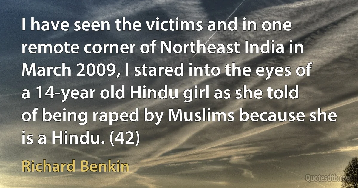 I have seen the victims and in one remote corner of Northeast India in March 2009, I stared into the eyes of a 14-year old Hindu girl as she told of being raped by Muslims because she is a Hindu. (42) (Richard Benkin)