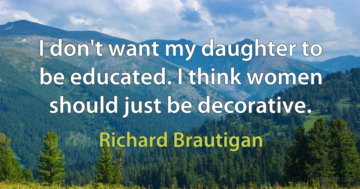 I don't want my daughter to be educated. I think women should just be decorative. (Richard Brautigan)