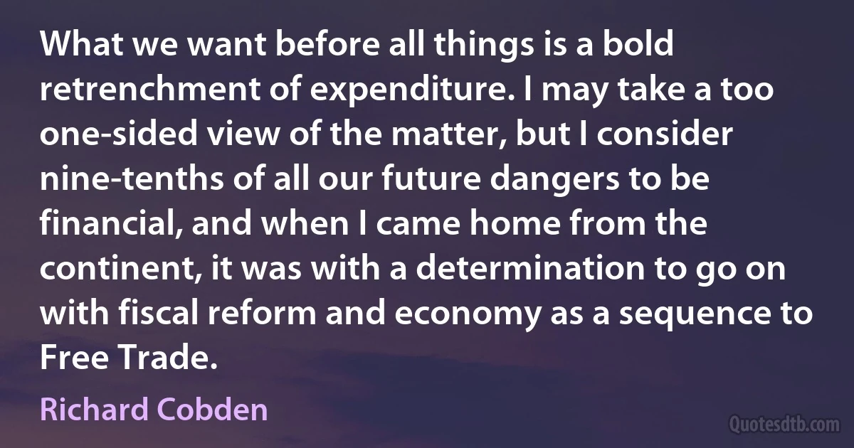 What we want before all things is a bold retrenchment of expenditure. I may take a too one-sided view of the matter, but I consider nine-tenths of all our future dangers to be financial, and when I came home from the continent, it was with a determination to go on with fiscal reform and economy as a sequence to Free Trade. (Richard Cobden)