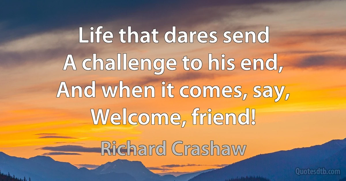 Life that dares send
A challenge to his end,
And when it comes, say, Welcome, friend! (Richard Crashaw)