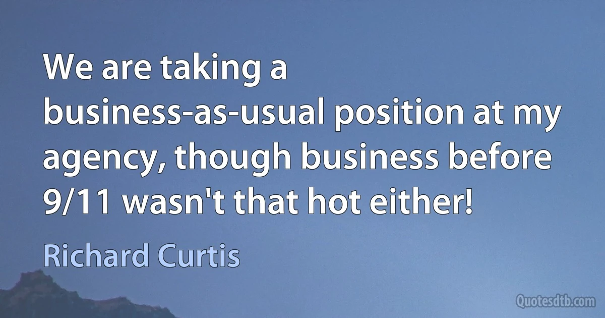 We are taking a business-as-usual position at my agency, though business before 9/11 wasn't that hot either! (Richard Curtis)