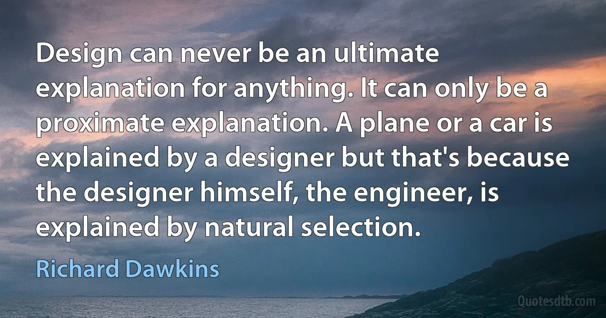 Design can never be an ultimate explanation for anything. It can only be a proximate explanation. A plane or a car is explained by a designer but that's because the designer himself, the engineer, is explained by natural selection. (Richard Dawkins)