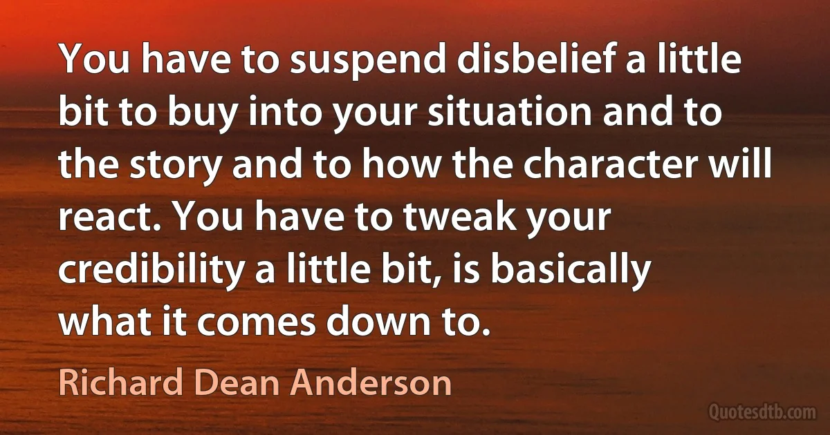 You have to suspend disbelief a little bit to buy into your situation and to the story and to how the character will react. You have to tweak your credibility a little bit, is basically what it comes down to. (Richard Dean Anderson)