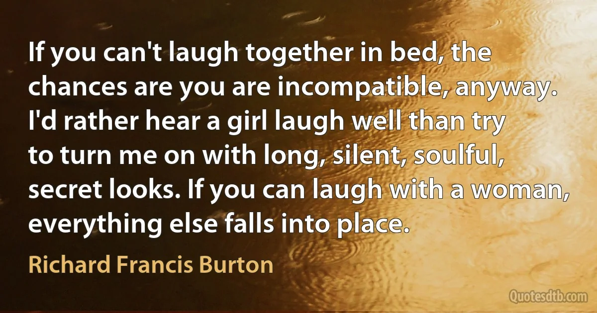 If you can't laugh together in bed, the chances are you are incompatible, anyway. I'd rather hear a girl laugh well than try to turn me on with long, silent, soulful, secret looks. If you can laugh with a woman, everything else falls into place. (Richard Francis Burton)