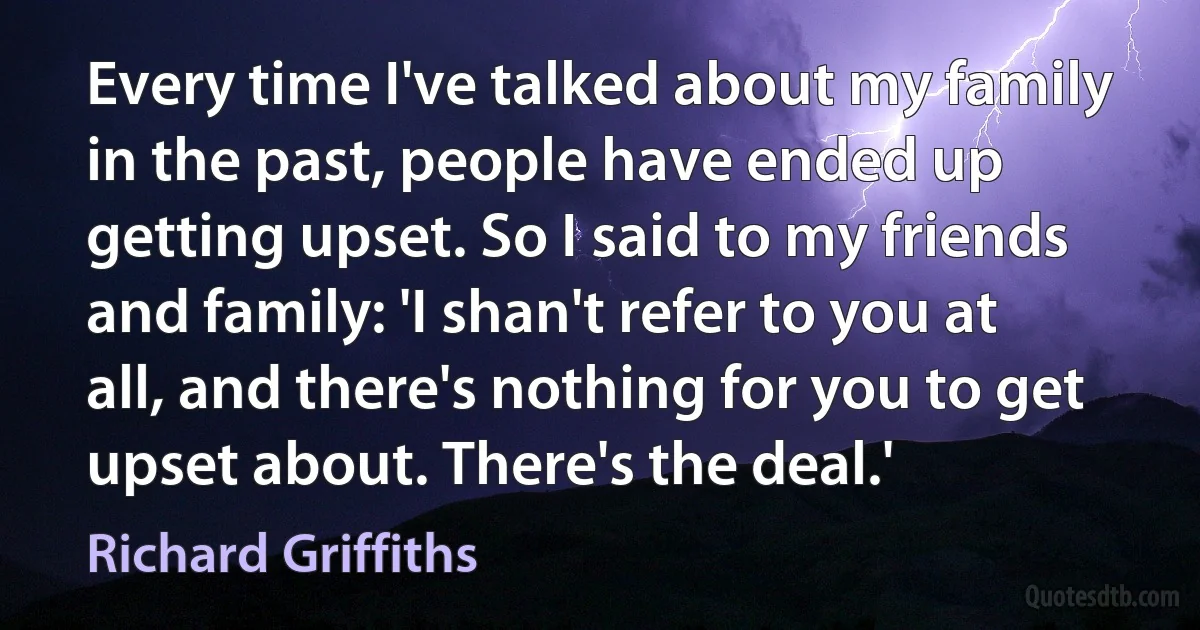 Every time I've talked about my family in the past, people have ended up getting upset. So I said to my friends and family: 'I shan't refer to you at all, and there's nothing for you to get upset about. There's the deal.' (Richard Griffiths)