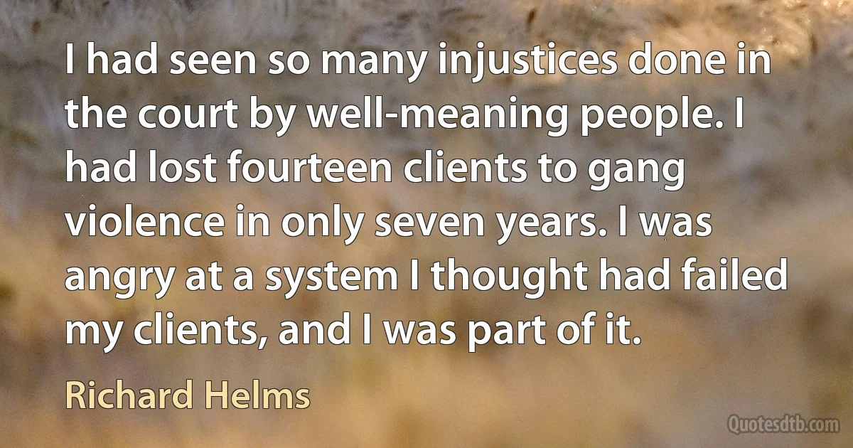 I had seen so many injustices done in the court by well-meaning people. I had lost fourteen clients to gang violence in only seven years. I was angry at a system I thought had failed my clients, and I was part of it. (Richard Helms)