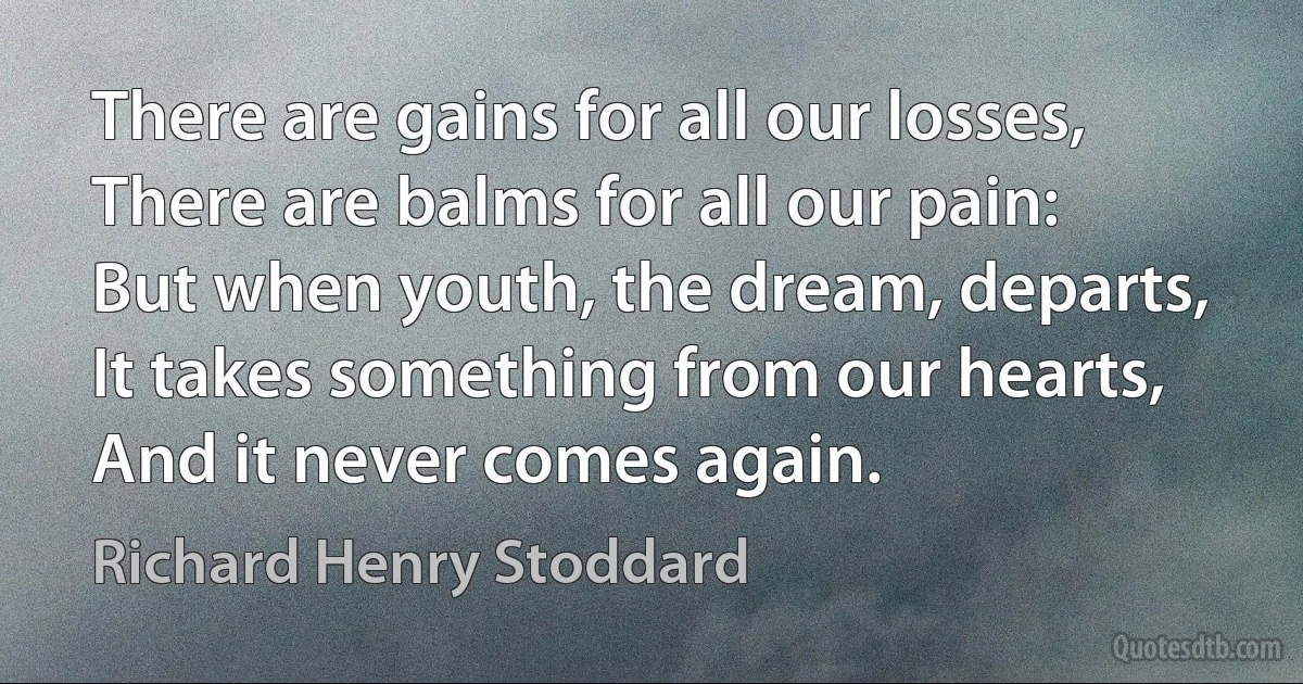 There are gains for all our losses,
There are balms for all our pain:
But when youth, the dream, departs,
It takes something from our hearts,
And it never comes again. (Richard Henry Stoddard)