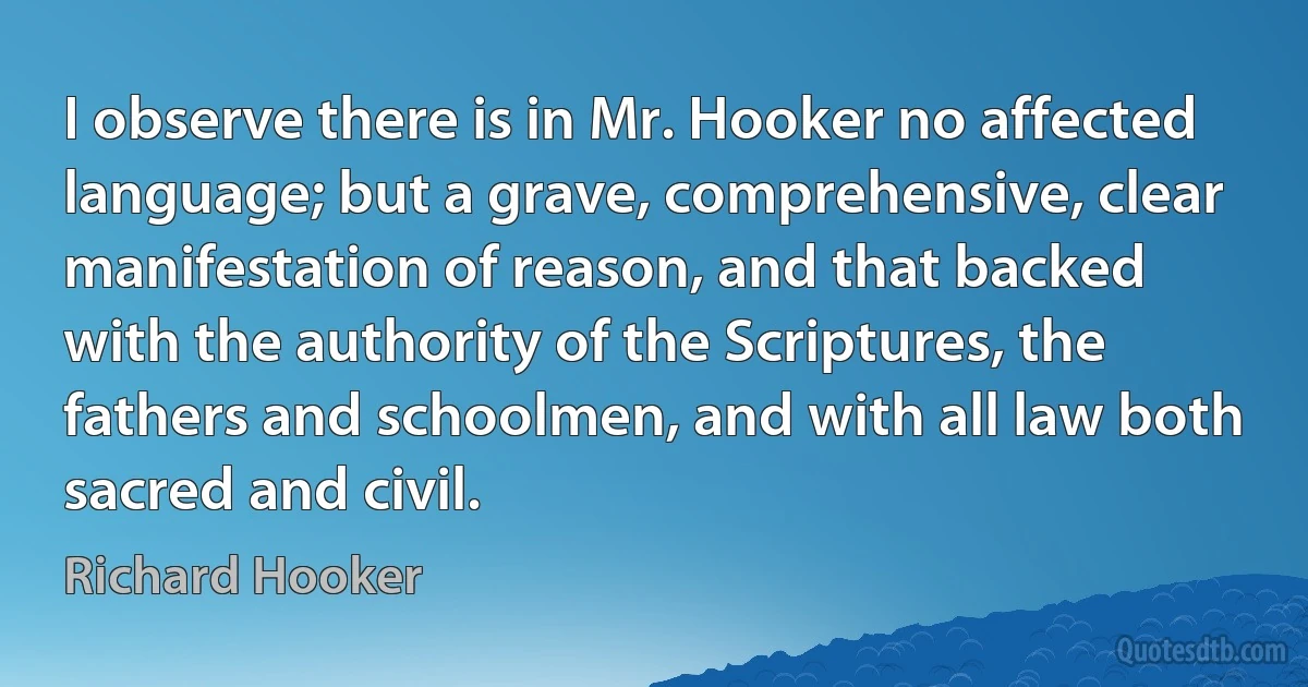 I observe there is in Mr. Hooker no affected language; but a grave, comprehensive, clear manifestation of reason, and that backed with the authority of the Scriptures, the fathers and schoolmen, and with all law both sacred and civil. (Richard Hooker)