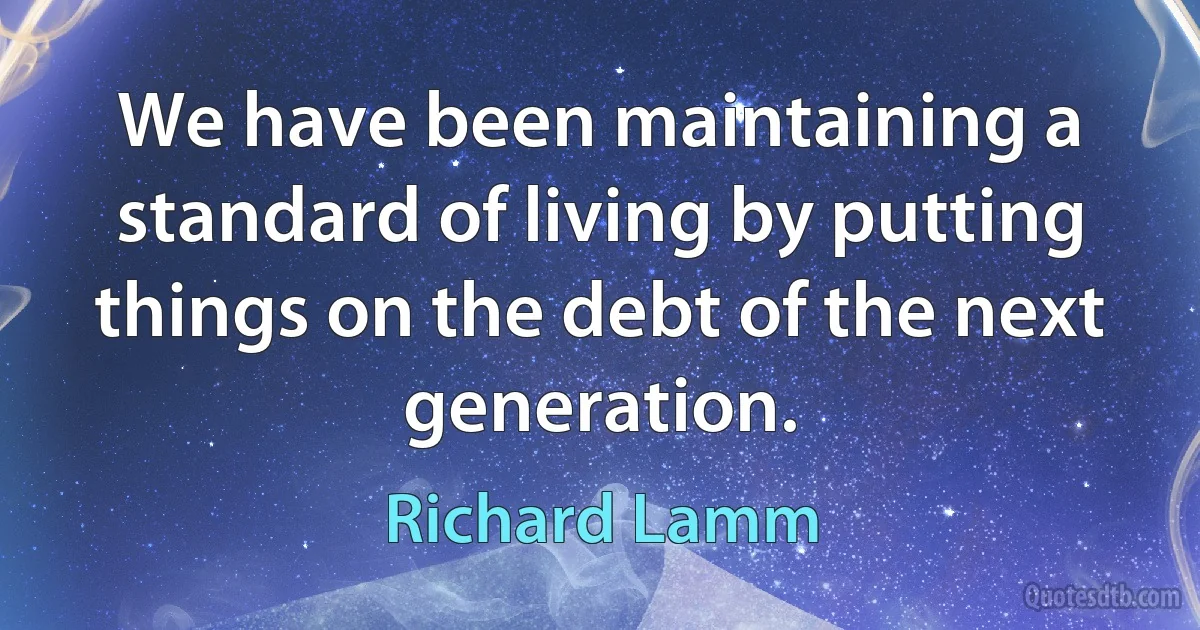 We have been maintaining a standard of living by putting things on the debt of the next generation. (Richard Lamm)