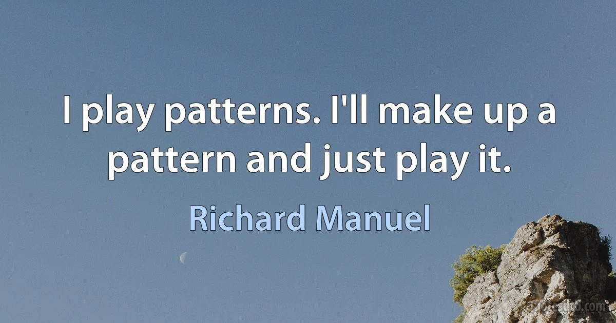 I play patterns. I'll make up a pattern and just play it. (Richard Manuel)