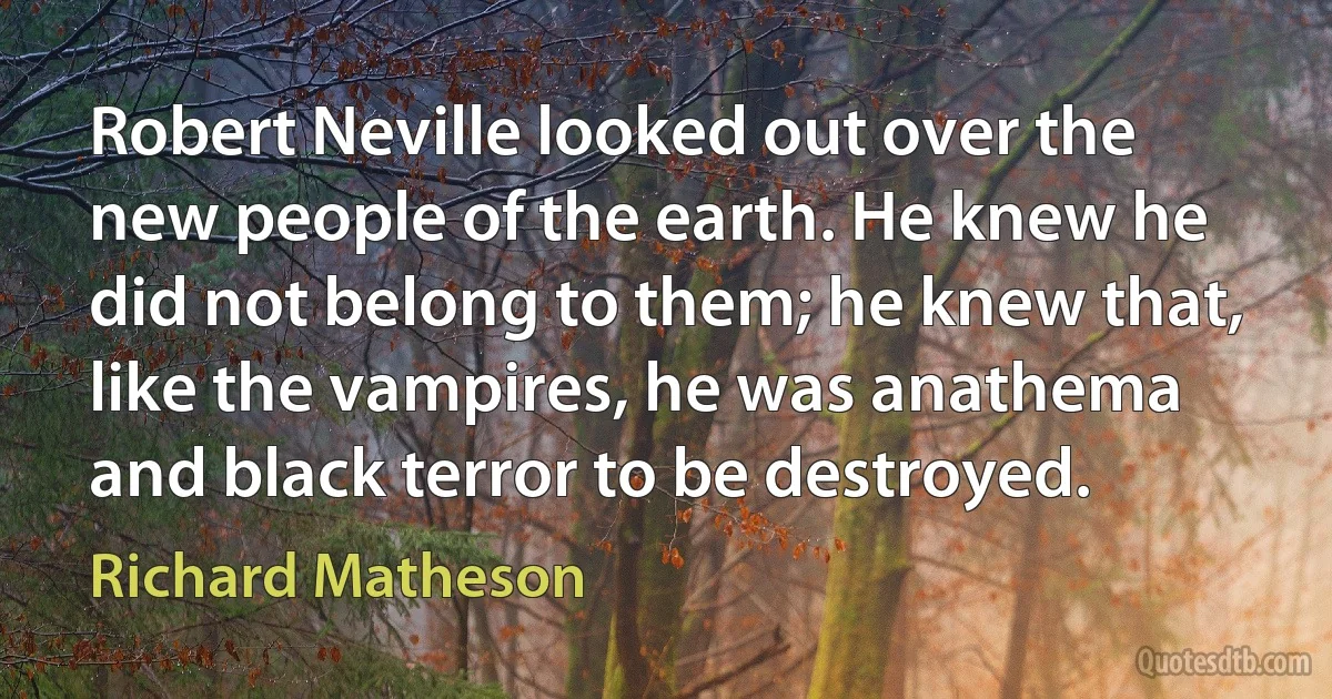 Robert Neville looked out over the new people of the earth. He knew he did not belong to them; he knew that, like the vampires, he was anathema and black terror to be destroyed. (Richard Matheson)