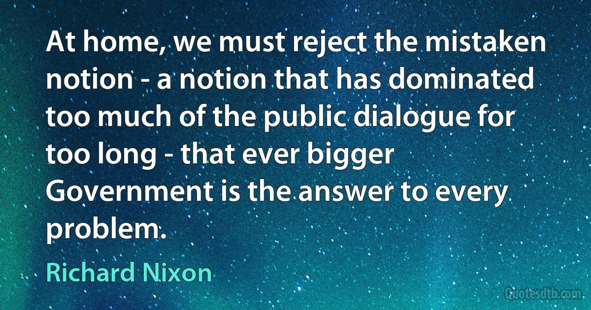 At home, we must reject the mistaken notion - a notion that has dominated too much of the public dialogue for too long - that ever bigger Government is the answer to every problem. (Richard Nixon)