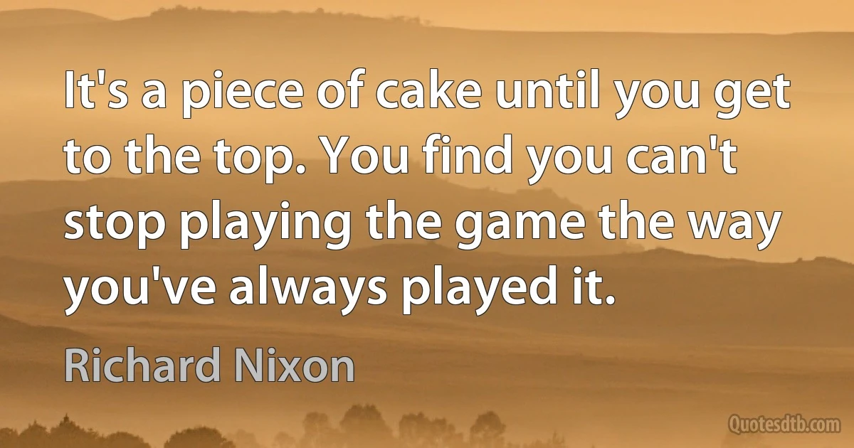 It's a piece of cake until you get to the top. You find you can't stop playing the game the way you've always played it. (Richard Nixon)