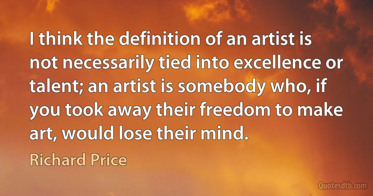 I think the definition of an artist is not necessarily tied into excellence or talent; an artist is somebody who, if you took away their freedom to make art, would lose their mind. (Richard Price)