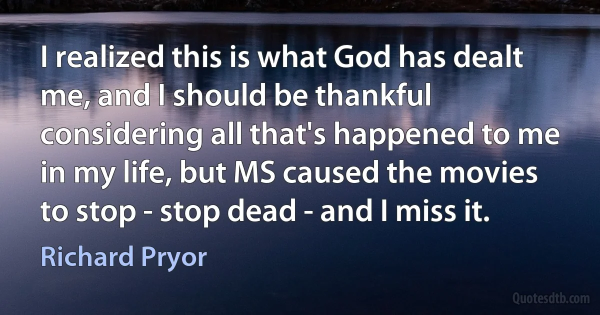 I realized this is what God has dealt me, and I should be thankful considering all that's happened to me in my life, but MS caused the movies to stop - stop dead - and I miss it. (Richard Pryor)