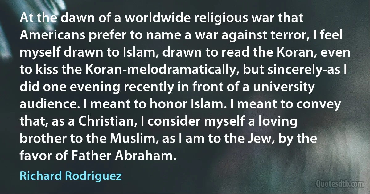 At the dawn of a worldwide religious war that Americans prefer to name a war against terror, I feel myself drawn to Islam, drawn to read the Koran, even to kiss the Koran-melodramatically, but sincerely-as I did one evening recently in front of a university audience. I meant to honor Islam. I meant to convey that, as a Christian, I consider myself a loving brother to the Muslim, as I am to the Jew, by the favor of Father Abraham. (Richard Rodriguez)