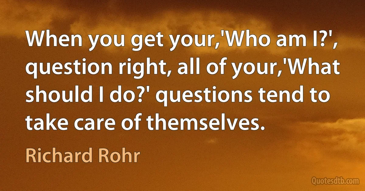 When you get your,'Who am I?', question right, all of your,'What should I do?' questions tend to take care of themselves. (Richard Rohr)