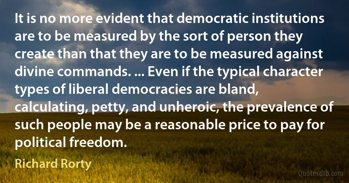 It is no more evident that democratic institutions are to be measured by the sort of person they create than that they are to be measured against divine commands. ... Even if the typical character types of liberal democracies are bland, calculating, petty, and unheroic, the prevalence of such people may be a reasonable price to pay for political freedom. (Richard Rorty)