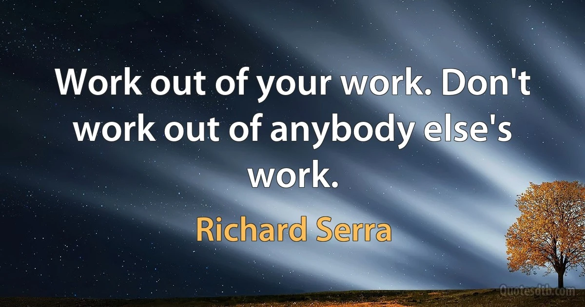 Work out of your work. Don't work out of anybody else's work. (Richard Serra)