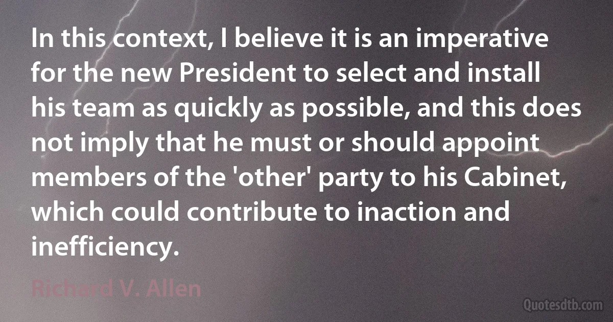 In this context, I believe it is an imperative for the new President to select and install his team as quickly as possible, and this does not imply that he must or should appoint members of the 'other' party to his Cabinet, which could contribute to inaction and inefficiency. (Richard V. Allen)