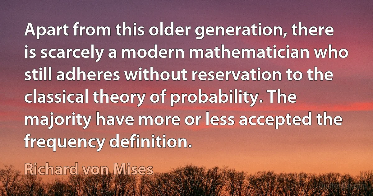 Apart from this older generation, there is scarcely a modern mathematician who still adheres without reservation to the classical theory of probability. The majority have more or less accepted the frequency definition. (Richard von Mises)