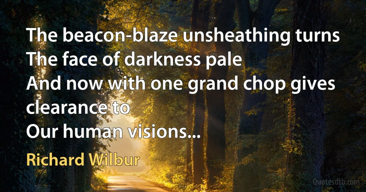 The beacon-blaze unsheathing turns
The face of darkness pale
And now with one grand chop gives clearance to
Our human visions... (Richard Wilbur)