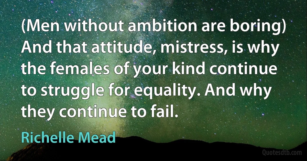 (Men without ambition are boring)
And that attitude, mistress, is why the females of your kind continue to struggle for equality. And why they continue to fail. (Richelle Mead)