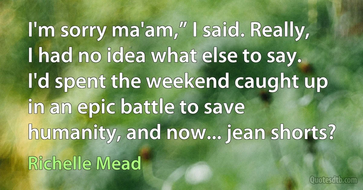 I'm sorry ma'am,” I said. Really, I had no idea what else to say. I'd spent the weekend caught up in an epic battle to save humanity, and now... jean shorts? (Richelle Mead)