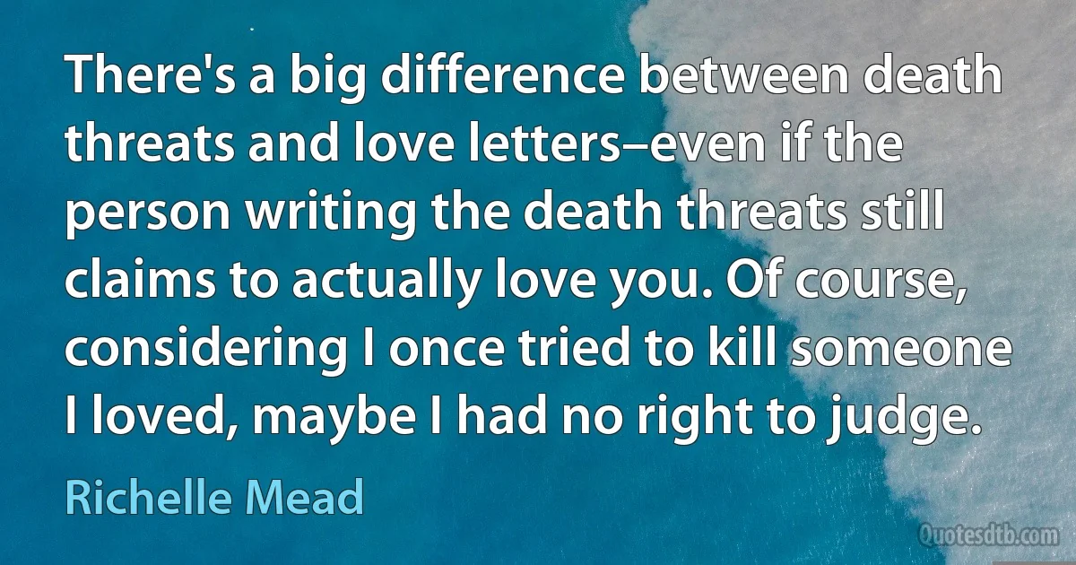 There's a big difference between death threats and love letters–even if the person writing the death threats still claims to actually love you. Of course, considering I once tried to kill someone I loved, maybe I had no right to judge. (Richelle Mead)