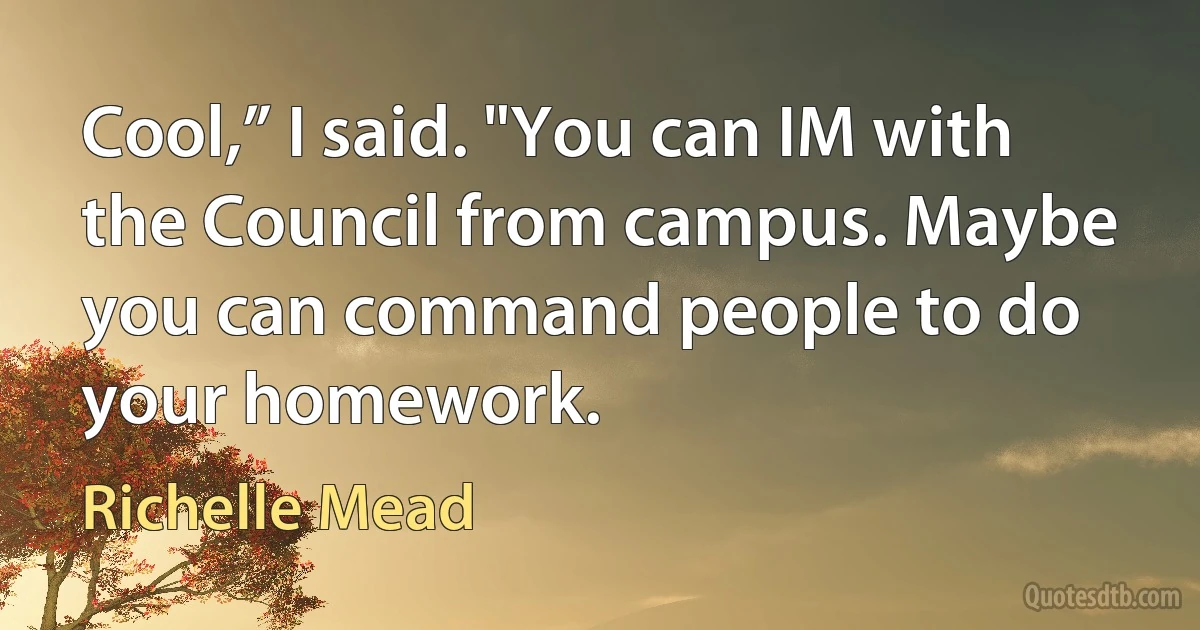 Cool,” I said. "You can IM with the Council from campus. Maybe you can command people to do your homework. (Richelle Mead)