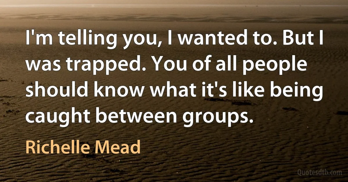 I'm telling you, I wanted to. But I was trapped. You of all people should know what it's like being caught between groups. (Richelle Mead)