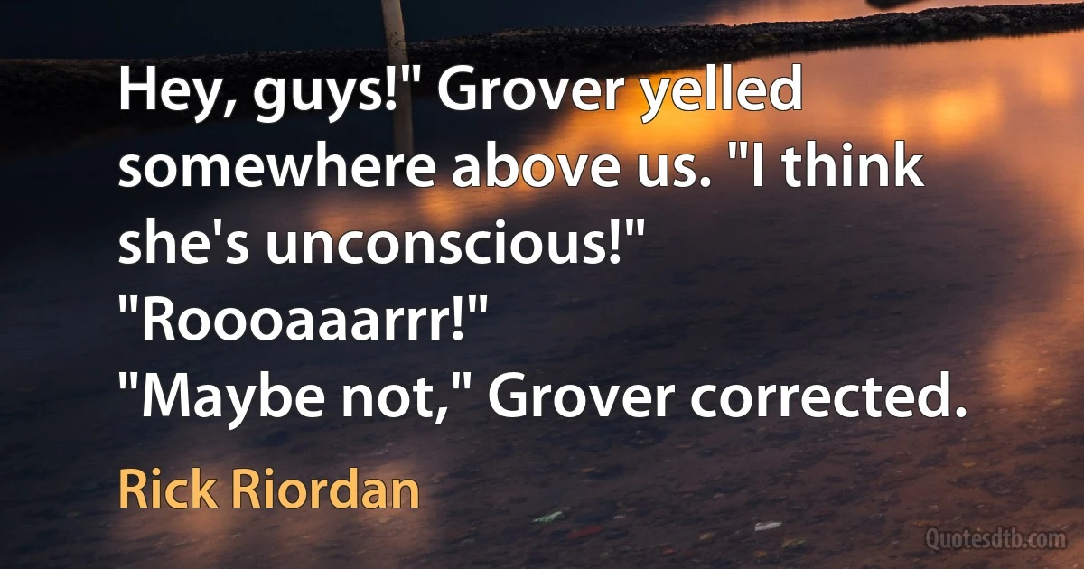 Hey, guys!" Grover yelled somewhere above us. "I think she's unconscious!"
"Roooaaarrr!"
"Maybe not," Grover corrected. (Rick Riordan)