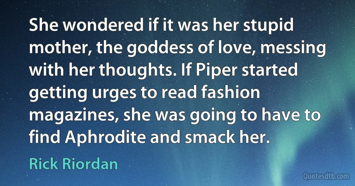 She wondered if it was her stupid mother, the goddess of love, messing with her thoughts. If Piper started getting urges to read fashion magazines, she was going to have to find Aphrodite and smack her. (Rick Riordan)