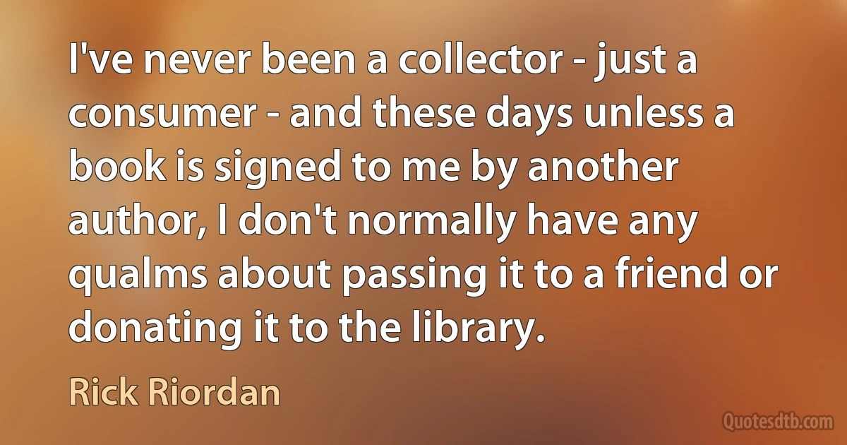 I've never been a collector - just a consumer - and these days unless a book is signed to me by another author, I don't normally have any qualms about passing it to a friend or donating it to the library. (Rick Riordan)