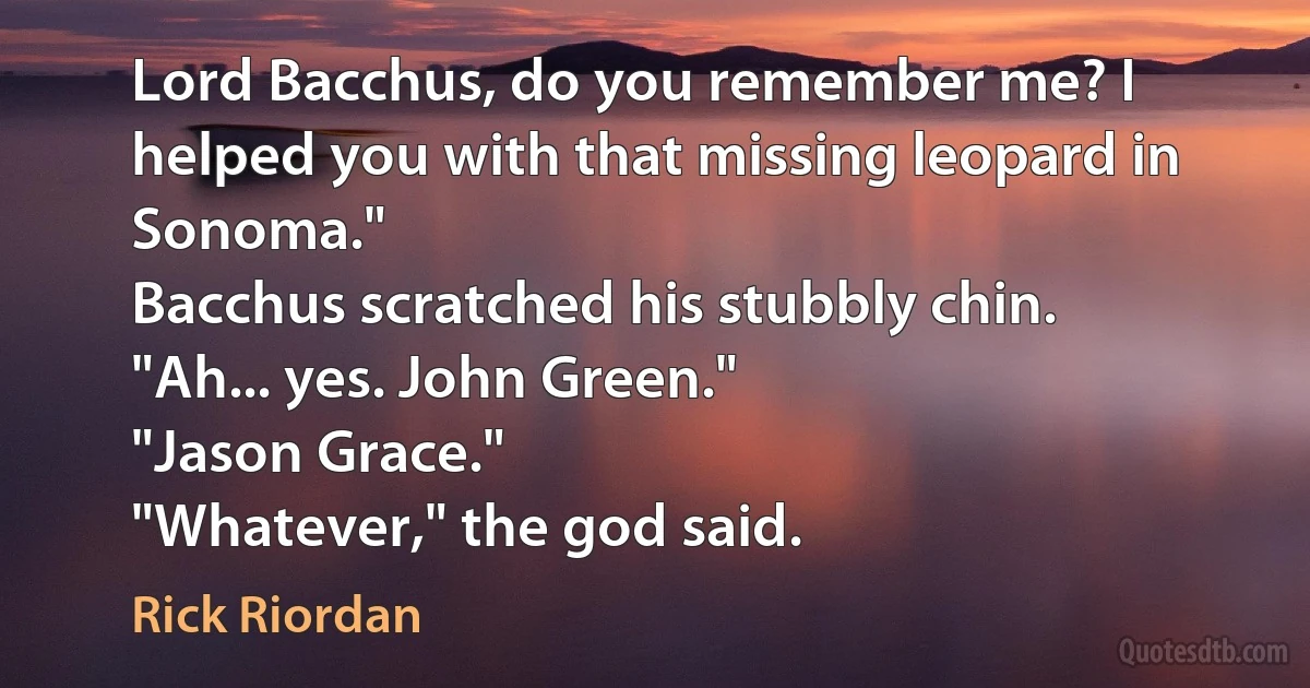 Lord Bacchus, do you remember me? I helped you with that missing leopard in Sonoma."
Bacchus scratched his stubbly chin. "Ah... yes. John Green."
"Jason Grace."
"Whatever," the god said. (Rick Riordan)